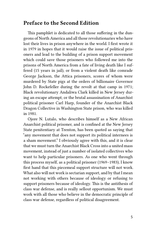 Preface to the Second Edition  This pamphlet is dedicated to all those suffering in the dun- geons of North America and all those revolutionaries who have lost their lives in prison anywhere in the world. I first wrote it in 1979 in hopes that it would raise the issue of political pris- oners and lead to the building of a prison support movement which could save those prisoners who followed me into the prisons of North America from a fate of living death like I suf- fered (15 years in jail), or from a violent death like comrade George Jackson, the Attica prisoners, scores of whom were murdered by State pigs at the orders of billionaire Governor John D. Rockefeller during the revolt at that camp in 1971; Black revolutionary Andaliwa Clark killed in New Jersey dur- ing an escape attempt; or the brutal assassination of Anarchist political prisoner Carl Harp, founder of the Anarchist Black Dragon Collective in Washington State prison, who was killed in 1981  Ojore N. Lutalo, who describes himself as a New African Anarchist political prisoner, and is confined at the New Jersey State penitentiary at Trenton, has been quoted as saying that “any movement that does not support its political internees is a sham movement” I obviously agree with this, and it s clear that we must turn the Anarchist Black Cross into a united mass movement, instead of just a number of isolated collectives who want to help particular prisoners. As one who went through this process myself, as a political prisoner (1969-1983), I know first hand that this piecemeal support structure will not work ‘Whatalso will not work s sectarian support, and by that I mean not working with others because of ideology or refusing to support prisoners because of ideology. This is the antithesis of class war defense, and is really sellout opportunism. We must work with all those who believe in the democratic principle of class war defense, regardless of political disagreement 